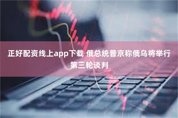 正好配资线上app下载 俄总统普京称俄乌将举行第三轮谈判