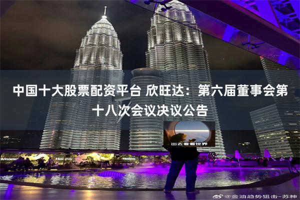 中国十大股票配资平台 欣旺达：第六届董事会第十八次会议决议公告